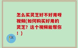 怎么买灵芝好不好用呀视频(如何购买好用的灵芝？这个视频能帮你！)