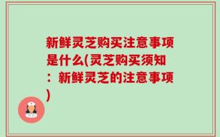 新鲜灵芝购买注意事项是什么(灵芝购买须知：新鲜灵芝的注意事项)
