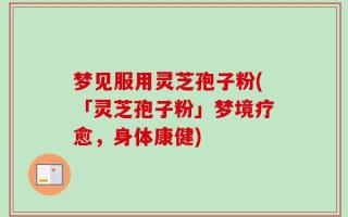 梦见服用灵芝孢子粉(「灵芝孢子粉」梦境疗愈，身体康健)