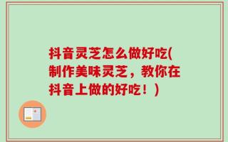 抖音灵芝怎么做好吃(制作美味灵芝，教你在抖音上做的好吃！)