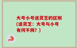 大号小号送灵芝的区别(送灵芝：大号与小号有何不同？)