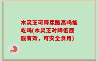 木灵芝可降尿酸高吗能吃吗(木灵芝对降低尿酸有效，可安全食用)