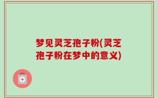梦见灵芝孢子粉(灵芝孢子粉在梦中的意义)