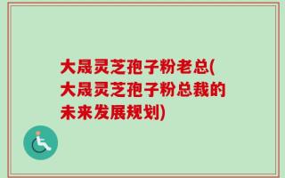 大晟灵芝孢子粉老总(大晟灵芝孢子粉总裁的未来发展规划)