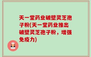 天一堂药业破壁灵芝孢子粉(天一堂药业推出破壁灵芝孢子粉，增强免疫力)