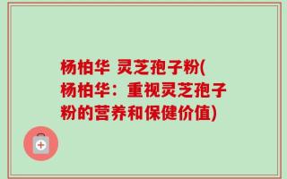 杨柏华 灵芝孢子粉(杨柏华：重视灵芝孢子粉的营养和保健价值)