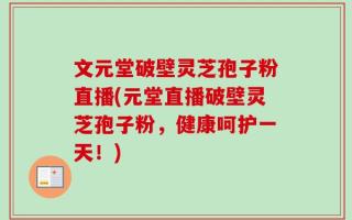 文元堂破壁灵芝孢子粉直播(元堂直播破壁灵芝孢子粉，健康呵护一天！)
