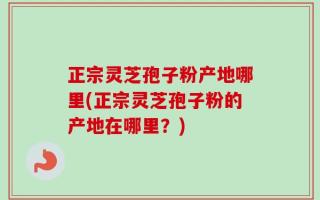 正宗灵芝孢子粉产地哪里(正宗灵芝孢子粉的产地在哪里？)