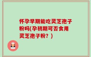 怀孕早期能吃灵芝孢子粉吗(孕初期可否食用灵芝孢子粉？)