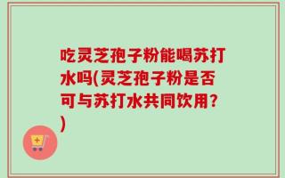 吃灵芝孢子粉能喝苏打水吗(灵芝孢子粉是否可与苏打水共同饮用？)