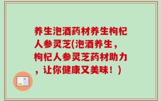 养生泡酒药材养生枸杞人参灵芝(泡酒养生，枸杞人参灵芝药材助力，让你健康又美味！)