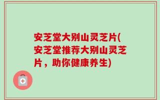 安芝堂大别山灵芝片(安芝堂推荐大别山灵芝片，助你健康养生)