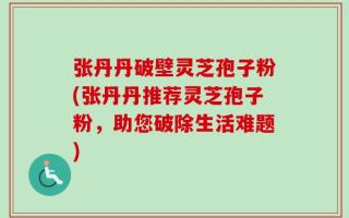 张丹丹破壁灵芝孢子粉(张丹丹推荐灵芝孢子粉，助您破除生活难题)