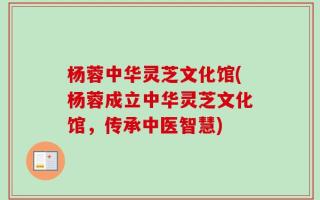 杨蓉中华灵芝文化馆(杨蓉成立中华灵芝文化馆，传承中医智慧)