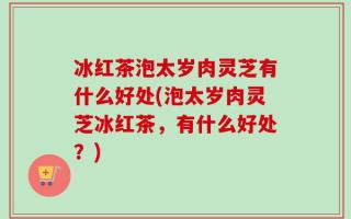 冰红茶泡太岁肉灵芝有什么好处(泡太岁肉灵芝冰红茶，有什么好处？)