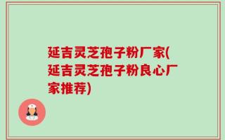 延吉灵芝孢子粉厂家(延吉灵芝孢子粉良心厂家推荐)