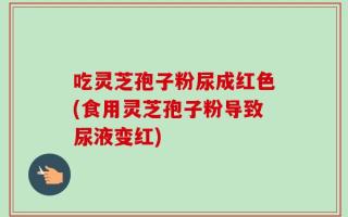 吃灵芝孢子粉尿成红色(食用灵芝孢子粉导致尿液变红)