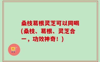 桑枝葛根灵芝可以同喝(桑枝、葛根、灵芝合一，功效神奇！)