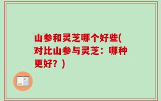 山参和灵芝哪个好些(对比山参与灵芝：哪种更好？)