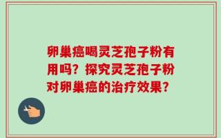 卵巢癌喝灵芝孢子粉有用吗？探究灵芝孢子粉对卵巢癌的治疗效果？