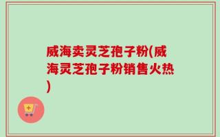 威海卖灵芝孢子粉(威海灵芝孢子粉销售火热)