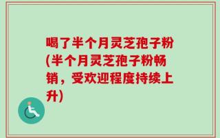 喝了半个月灵芝孢子粉(半个月灵芝孢子粉畅销，受欢迎程度持续上升)