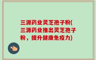 三源药业灵芝孢子粉(三源药业推出灵芝孢子粉，提升健康免疫力)