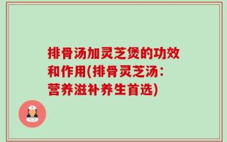 排骨汤加灵芝煲的功效和作用(排骨灵芝汤：营养滋补养生首选)