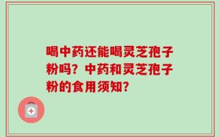 喝中药还能喝灵芝孢子粉吗？中药和灵芝孢子粉的食用须知？