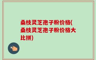 桑枝灵芝孢子粉价格(桑枝灵芝孢子粉价格大比拼)