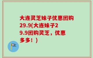 大连灵芝妹子优惠团购29.9(大连妹子29.9团购灵芝，优惠多多！)