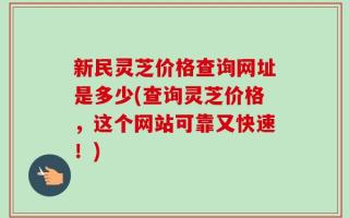 新民灵芝价格查询网址是多少(查询灵芝价格，这个网站可靠又快速！)