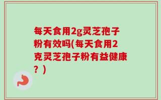 每天食用2g灵芝孢子粉有效吗(每天食用2克灵芝孢子粉有益健康？)