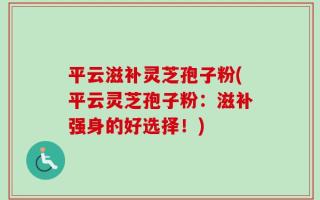 平云滋补灵芝孢子粉(平云灵芝孢子粉：滋补强身的好选择！)