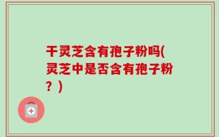 干灵芝含有孢子粉吗(灵芝中是否含有孢子粉？)