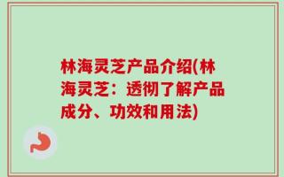 林海灵芝产品介绍(林海灵芝：透彻了解产品成分、功效和用法)