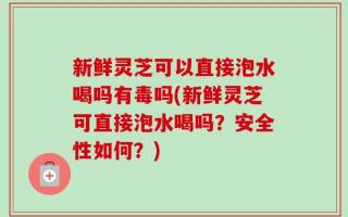 新鲜灵芝可以直接泡水喝吗有毒吗(新鲜灵芝可直接泡水喝吗？安全性如何？)