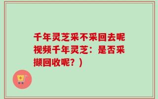 千年灵芝采不采回去呢视频千年灵芝：是否采撷回收呢？)