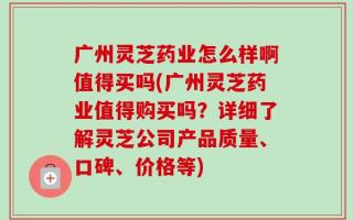 广州灵芝药业怎么样啊值得买吗(广州灵芝药业值得购买吗？详细了解灵芝公司产品质量、口碑、价格等)