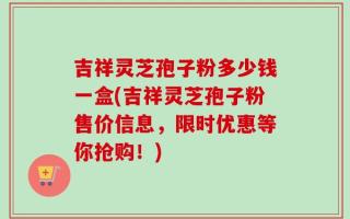 吉祥灵芝孢子粉多少钱一盒(吉祥灵芝孢子粉售价信息，限时优惠等你抢购！)