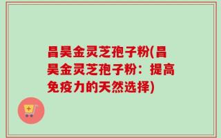 昌昊金灵芝孢子粉(昌昊金灵芝孢子粉：提高免疫力的天然选择)