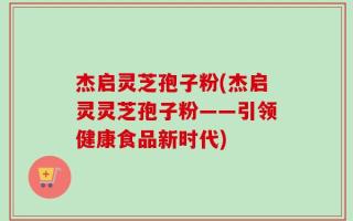 杰启灵芝孢子粉(杰启灵灵芝孢子粉——引领健康食品新时代)