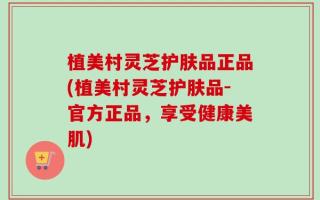 植美村灵芝护肤品正品(植美村灵芝护肤品-官方正品，享受健康美肌)