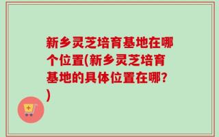 新乡灵芝培育基地在哪个位置(新乡灵芝培育基地的具体位置在哪？)