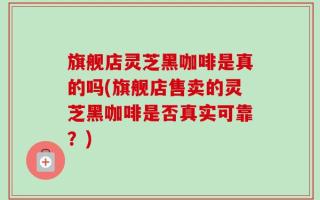 旗舰店灵芝黑咖啡是真的吗(旗舰店售卖的灵芝黑咖啡是否真实可靠？)