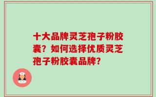 十大品牌灵芝孢子粉胶囊？如何选择优质灵芝孢子粉胶囊品牌？