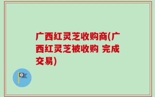 广西红灵芝收购商(广西红灵芝被收购 完成交易)
