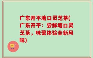 广东开平塘口灵芝茶(广东开平：尝鲜塘口灵芝茶，味蕾体验全新风味)