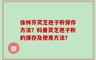 徐林芬灵芝孢子粉保存方法？科普灵芝孢子粉的保存及使用方法？