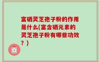 富硒灵芝孢子粉的作用是什么(富含硒元素的灵芝孢子粉有哪些功效？)